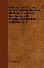Building Construction; Showing The Employment Of Timber, Lead, And Iron Work, In The Practical Construction Of Buildings. Vol I
