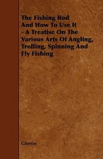 Fishing Rod And How To Use It - A Treatise On The Various Arts Of Angling, Trolling, Spinning And Fly Fishing