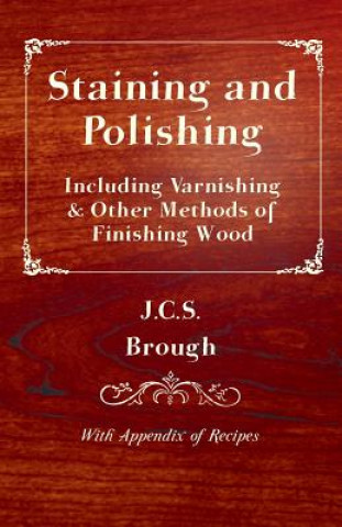 Staining and Polishing - Including Varnishing & Other Methods of Finishing Wood, With Appendix of Recipes