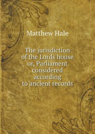 Jurisdiction of the Lords House Or, Parliament Considered According to Ancient Records