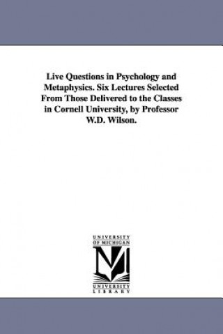 Live Questions in Psychology and Metaphysics. Six Lectures Selected From Those Delivered to the Classes in Cornell University, by Professor W.D. Wilso