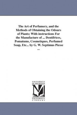 Art of Perfumery, and the Methods of Obtaining the Odours of Plants; With instructions For the Manufacture of ... Dentifrices, Pomatums, Cosmetiques,