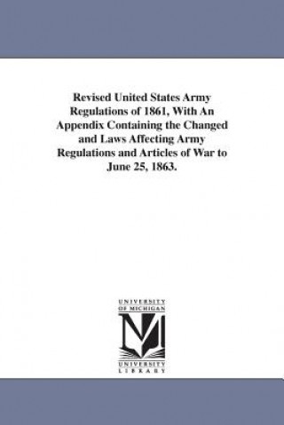 Revised United States Army Regulations of 1861, With An Appendix Containing the Changed and Laws Affecting Army Regulations and Articles of War to Jun