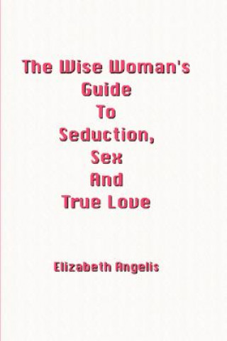 Wise Woman's Guide To Seduction, Sex And True Love