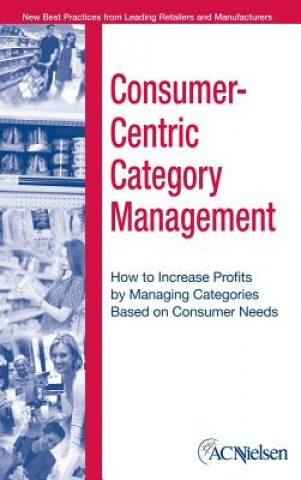 Consumer-Centric Category Management - How to Increase Profits by Managing Categories Based on Consumer Needs