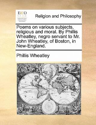 Poems on Various Subjects, Religious and Moral. by Phillis Wheatley, Negro Servant to Mr. John Wheatley, of Boston, in New-England.