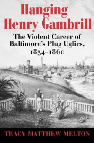 Hanging Henry Gambrill - The Violent Career of Baltimore`s Plug Uglies, 1854-1860