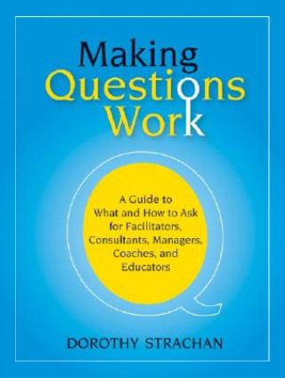 Making Questions Work - A Guide to What and How to  Ask for Facilitators, Consultants, Managers, Coaches and Educators