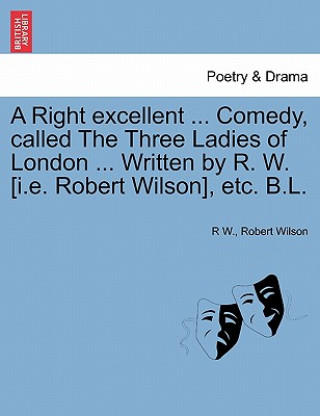 Right Excellent ... Comedy, Called the Three Ladies of London ... Written by R. W. [I.E. Robert Wilson], Etc. B.L.
