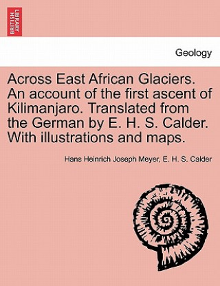 Across East African Glaciers. an Account of the First Ascent of Kilimanjaro. Translated from the German by E. H. S. Calder. with Illustrations and Map