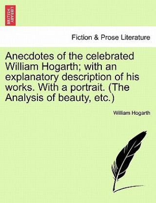 Anecdotes of the Celebrated William Hogarth; With an Explanatory Description of His Works. with a Portrait. (the Analysis of Beauty, Etc.)