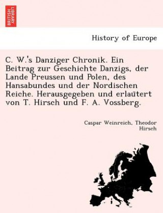 C. W.'s Danziger Chronik. Ein Beitrag Zur Geschichte Danzigs, Der Lande Preussen Und Polen, Des Hansabundes Und Der Nordischen Reiche. Herausgegeben U