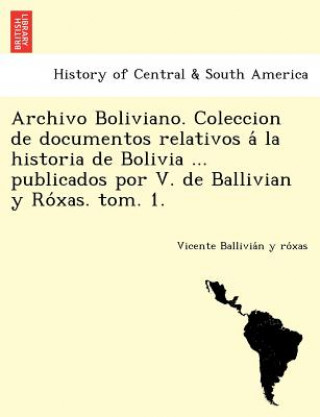 Archivo Boliviano. Coleccion de Documentos Relativos a la Historia de Bolivia ... Publicados Por V. de Ballivian y Ro Xas. Tom. 1.
