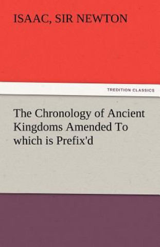 Chronology of Ancient Kingdoms Amended to Which Is Prefix'd, a Short Chronicle from the First Memory of Things in Europe, to the Conquest of Persi