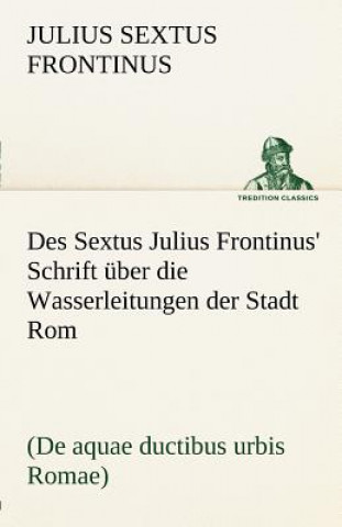 Des Sextus Julius Frontinus' Schrift Uber Die Wasserleitungen Der Stadt ROM