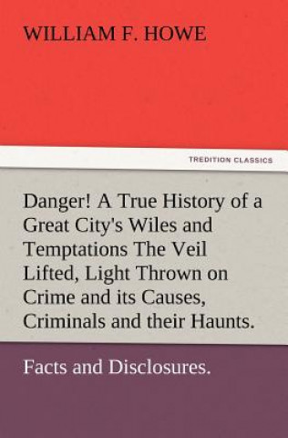 Danger! A True History of a Great City's Wiles and Temptations The Veil Lifted, and Light Thrown on Crime and its Causes, and Criminals and their Haun