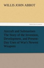 Aircraft and Submarines The Story of the Invention, Development, and Present-Day Uses of War's Newest Weapons