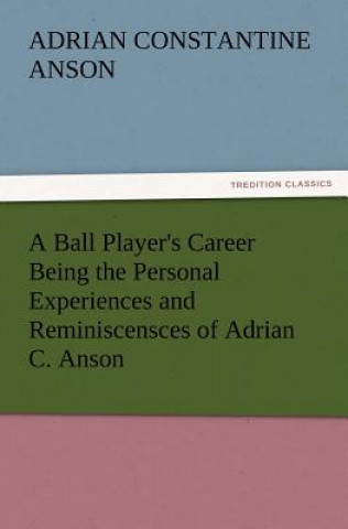 Ball Player's Career Being the Personal Experiences and Reminiscensces of Adrian C. Anson
