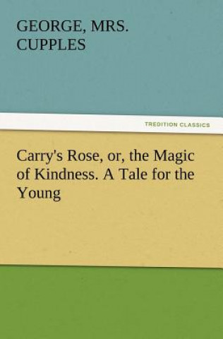 Carry's Rose, Or, the Magic of Kindness. a Tale for the Young