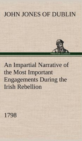 Impartial Narrative of the Most Important Engagements Which Took Place Between His Majesty's Forces and the Rebels, During the Irish Rebellion, 1798.