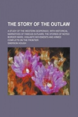 Story of the Outlaw; A Study of the Western Desperado, with Historical Narratives of Famous Outlaws; The Stories of Noted Border Wars; Vigilante Movem