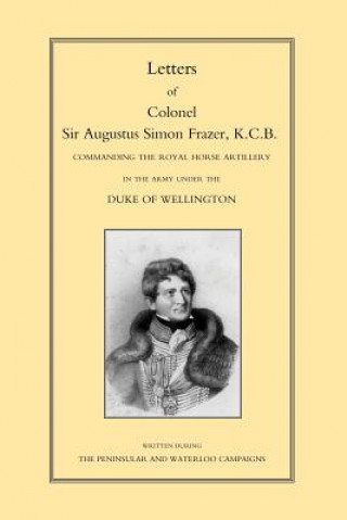 Letters of Colonel Sir Augustus Simon Frazer KCB Commanding the Royal Horse Artillery During the Peninsular and Waterloo Campaigns