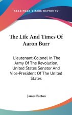 The Life And Times Of Aaron Burr: Lieutenant-Colonel In The Army Of The Revolution, United States Senator And Vice-President Of The United States