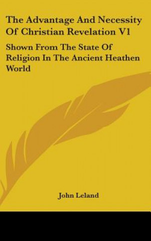 The Advantage And Necessity Of Christian Revelation V1: Shown From The State Of Religion In The Ancient Heathen World