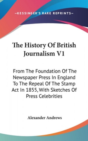 The History Of British Journalism V1: From The Foundation Of The Newspaper Press In England To The Repeal Of The Stamp Act In 1855, With Sketches Of P