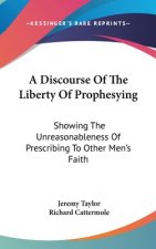 A Discourse Of The Liberty Of Prophesying: Showing The Unreasonableness Of Prescribing To Other Men's Faith