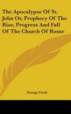 The Apocalypse Of St. John Or, Prophecy Of The Rise, Progress And Fall Of The Church Of Rome