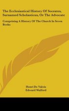 The Ecclesiastical History Of Socrates, Surnamed Scholasticus, Or The Advocate: Comprising A History Of The Church In Seven Books