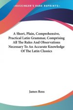 A Short, Plain, Comprehensive, Practical Latin Grammar, Comprising All The Rules And Observations Necessary To An Accurate Knowledge Of The Latin Clas