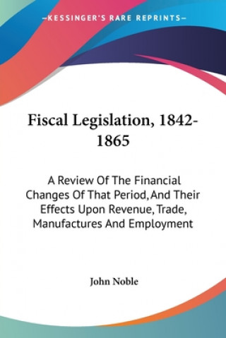 Fiscal Legislation, 1842-1865: A Review Of The Financial Changes Of That Period, And Their Effects Upon Revenue, Trade, Manufactures And Employment