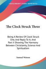The Clock Struck Three: Being A Review Of Clock Struck One, And Reply To It; And Part II Showing The Harmony Between Christianity, Science And Spiritu