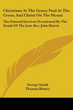 Christians At The Grave; Paul At The Cross; And Christ On The Mount: The Funeral Services Occasioned By The Death Of The Late Rev. John Harris