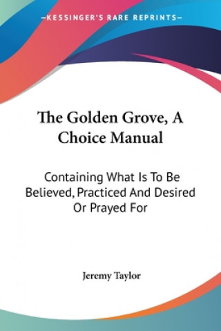 The Golden Grove, A Choice Manual: Containing What Is To Be Believed, Practiced And Desired Or Prayed For