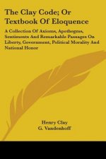 The Clay Code; Or Textbook Of Eloquence: A Collection Of Axioms, Apothegms, Sentiments And Remarkable Passages On Liberty, Government, Political Moral