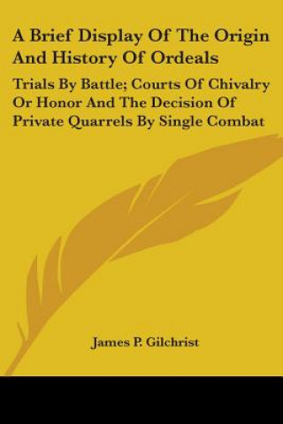 A Brief Display Of The Origin And History Of Ordeals: Trials By Battle; Courts Of Chivalry Or Honor And The Decision Of Private Quarrels By Single Com