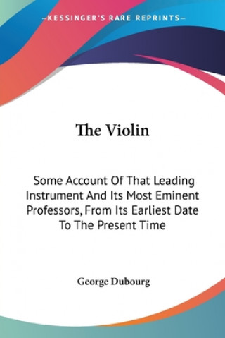 The Violin: Some Account Of That Leading Instrument And Its Most Eminent Professors, From Its Earliest Date To The Present Time