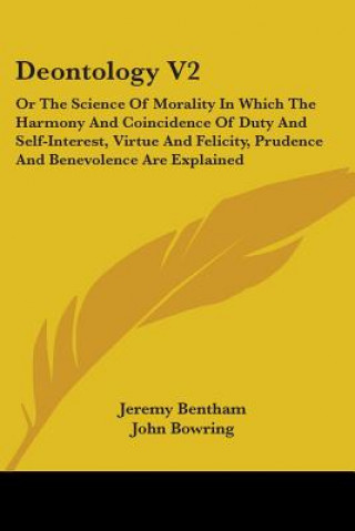 Deontology V2: Or The Science Of Morality In Which The Harmony And Coincidence Of Duty And Self-Interest, Virtue And Felicity, Prudence And Benevolenc