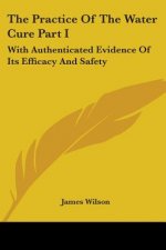The Practice Of The Water Cure Part I: With Authenticated Evidence Of Its Efficacy And Safety
