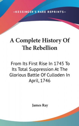 A Complete History Of The Rebellion: From Its First Rise In 1745 To Its Total Suppression At The Glorious Battle Of Culloden In April, 1746