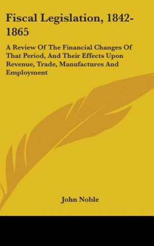 Fiscal Legislation, 1842-1865: A Review Of The Financial Changes Of That Period, And Their Effects Upon Revenue, Trade, Manufactures And Employment