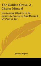 The Golden Grove, A Choice Manual: Containing What Is To Be Believed, Practiced And Desired Or Prayed For
