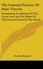 The Colonial Practice Of Saint Vincent: Containing An Abstract Of The Court Acts And The Rules Of The Several Courts In The Island