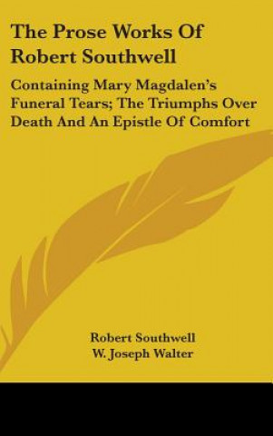 The Prose Works Of Robert Southwell: Containing Mary Magdalen's Funeral Tears; The Triumphs Over Death And An Epistle Of Comfort