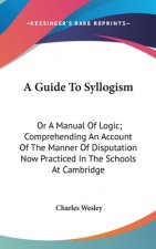 A Guide To Syllogism: Or A Manual Of Logic; Comprehending An Account Of The Manner Of Disputation Now Practiced In The Schools At Cambridge
