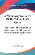 A Missionary Narrative Of The Triumphs Of Grace: As Seen In The Conversion Of Kafirs, Hottentots, Fingoes And Other Natives Of South Africa
