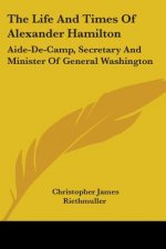 The Life And Times Of Alexander Hamilton: Aide-De-Camp, Secretary And Minister Of General Washington